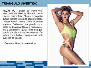 PEÇAS OUT: Blusas de tecido volu-
moso com detalhes na altura do busto.
Linhas horizontais. Blusas e jaquetas
curtas. Calças justas de boca afunilada.
Decote canoa, frente única e tomara
que caia. Ombreiras, mangas de ombro
caído ou bufantes. Saias e vestidos jus-
tos e afunilados. Evitar tudo que pro-
porciona mais volume aos ombros. De-
talhes como brilho e apliques na parte
superior do tronco.
I. Fernanda Lima, apresentadora.
TRIÂNGULO INVERTIDO
 