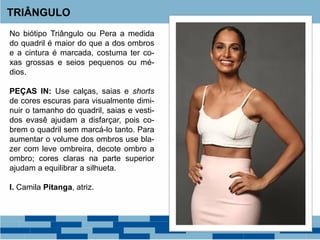No biótipo Triângulo ou Pera a medida
do quadril é maior do que a dos ombros
e a cintura é marcada, costuma ter co-
xas grossas e seios pequenos ou mé-
dios.
PEÇAS IN: Use calças, saias e shorts
de cores escuras para visualmente dimi-
nuir o tamanho do quadril, saias e vesti-
dos evasê ajudam a disfarçar, pois co-
brem o quadril sem marcá-lo tanto. Para
aumentar o volume dos ombros use bla-
zer com leve ombreira, decote ombro a
ombro; cores claras na parte superior
ajudam a equilibrar a silhueta.
I. Camila Pitanga, atriz.
TRIÂNGULO
 