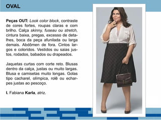 Peças OUT: Look color block, contraste
de cores fortes, roupas claras e com
brilho. Calça skinny, fuseau ou stretch,
cintura baixa, pregas, excesso de deta-
lhes, boca da peça afunilada ou larga
demais. Abdômen de fora. Cintos lar-
gos e coloridos. Vestidos ou saias jus-
tos, rodados, babados ou drapeados.
Jaquetas curtas com corte reto. Blusas
dentro da calça, justas ou muito largas.
Blusa e camisetas muito longas. Golas
tipo cacharel, olímpica, rolê ou echar-
pes justas ao pescoço.
I. Fabiana Karla, atriz.
OVAL
 