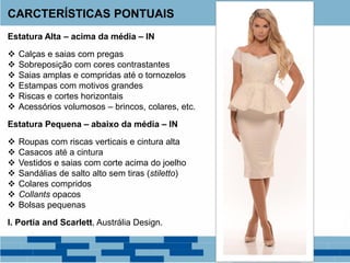 Estatura Alta – acima da média – IN
 Calças e saias com pregas
 Sobreposição com cores contrastantes
 Saias amplas e compridas até o tornozelos
 Estampas com motivos grandes
 Riscas e cortes horizontais
 Acessórios volumosos – brincos, colares, etc.
Estatura Pequena – abaixo da média – IN
 Roupas com riscas verticais e cintura alta
 Casacos até a cintura
 Vestidos e saias com corte acima do joelho
 Sandálias de salto alto sem tiras (stiletto)
 Colares compridos
 Collants opacos
 Bolsas pequenas
I. Portia and Scarlett, Austrália Design.
CARCTERÍSTICAS PONTUAIS
 