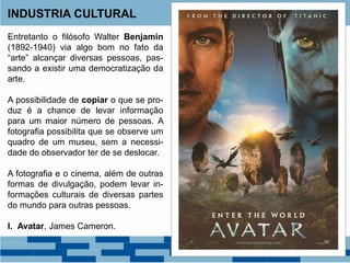 Entretanto o filósofo Walter Benjamin
(1892-1940) via algo bom no fato da
“arte” alcançar diversas pessoas, pas-
sando a existir uma democratização da
arte.
A possibilidade de copiar o que se pro-
duz é a chance de levar informação
para um maior número de pessoas. A
fotografia possibilita que se observe um
quadro de um museu, sem a necessi-
dade do observador ter de se deslocar.
A fotografia e o cinema, além de outras
formas de divulgação, podem levar in-
formações culturais de diversas partes
do mundo para outras pessoas.
I. Avatar, James Cameron.
INDUSTRIA CULTURAL
 