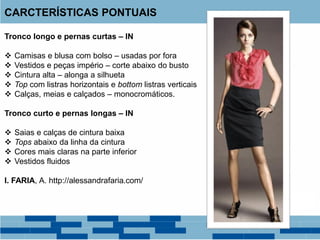 Tronco longo e pernas curtas – IN
 Camisas e blusa com bolso – usadas por fora
 Vestidos e peças império – corte abaixo do busto
 Cintura alta – alonga a silhueta
 Top com listras horizontais e bottom listras verticais
 Calças, meias e calçados – monocromáticos.
Tronco curto e pernas longas – IN
 Saias e calças de cintura baixa
 Tops abaixo da linha da cintura
 Cores mais claras na parte inferior
 Vestidos fluidos
I. FARIA, A. http://alessandrafaria.com/
CARCTERÍSTICAS PONTUAIS
 