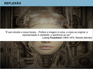 REFLEXÃO
“É sem dúvida o nosso tempo... Prefere a imagem à coisa, a cópia ao original, a
representação à realidade, a aparência ao ser”
Ludwig Feuerbach (1804-1872, filósofo alemão)
 