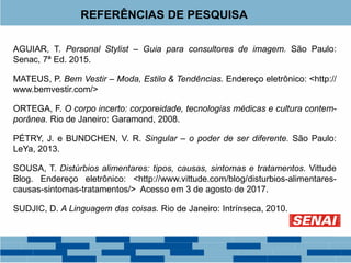 REFERÊNCIAS DE PESQUISA
AGUIAR, T. Personal Stylist – Guia para consultores de imagem. São Paulo:
Senac, 7ª Ed. 2015.
MATEUS, P. Bem Vestir – Moda, Estilo & Tendências. Endereço eletrônico: <http://
www.bemvestir.com/>
ORTEGA, F. O corpo incerto: corporeidade, tecnologias médicas e cultura contem-
porânea. Rio de Janeiro: Garamond, 2008.
PÉTRY, J. e BUNDCHEN, V. R. Singular – o poder de ser diferente. São Paulo:
LeYa, 2013.
SOUSA, T. Distúrbios alimentares: tipos, causas, sintomas e tratamentos. Vittude
Blog. Endereço eletrônico: <http://www.vittude.com/blog/disturbios-alimentares-
causas-sintomas-tratamentos/> Acesso em 3 de agosto de 2017.
SUDJIC, D. A Linguagem das coisas. Rio de Janeiro: Intrínseca, 2010.
 