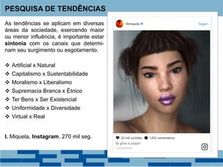 As tendências se aplicam em diversas
áreas da sociedade, exercendo maior
ou menor influência, é importante estar
sintonia com os canais que determi-
nam seu surgimento ou esgotamento.
 Artificial x Natural
 Capitalismo x Sustentabilidade
 Moralismo x Liberalismo
 Supremacia Branca x Étnico
 Ter Bens x Ser Existencial
 Uniformidade x Diversidade
 Virtual x Real
I. Miquela, Instagram, 270 mil seg.
PESQUISA DE TENDÊNCIAS
 