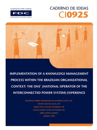 CADERNO DE IDEIAS
CI0925
IMPLEMENTATION OF A KNOWLEDGE MANAGEMENT
PROCESS WITHIN THE BRAZILIAN ORGANIZATIONAL
1
CONTEXT: THE ONS (NATIONAL OPERATOR OF THE
INTERCONNECTED POWER SYSTEM) EXPERIENCE
2
RIVADÁVIA CORREA DRUMMOND DE ALVARENGA NETO, DR .
3
RENATO ROCHA SOUZA, DR
MARIA LÚCIA GOULART DOURADO, DR.
ANGELA MARIA FLEURY DE OLIVEIRA, DR.
JAIRO GOMES QUEIROZ
HERMES CHIPP
 