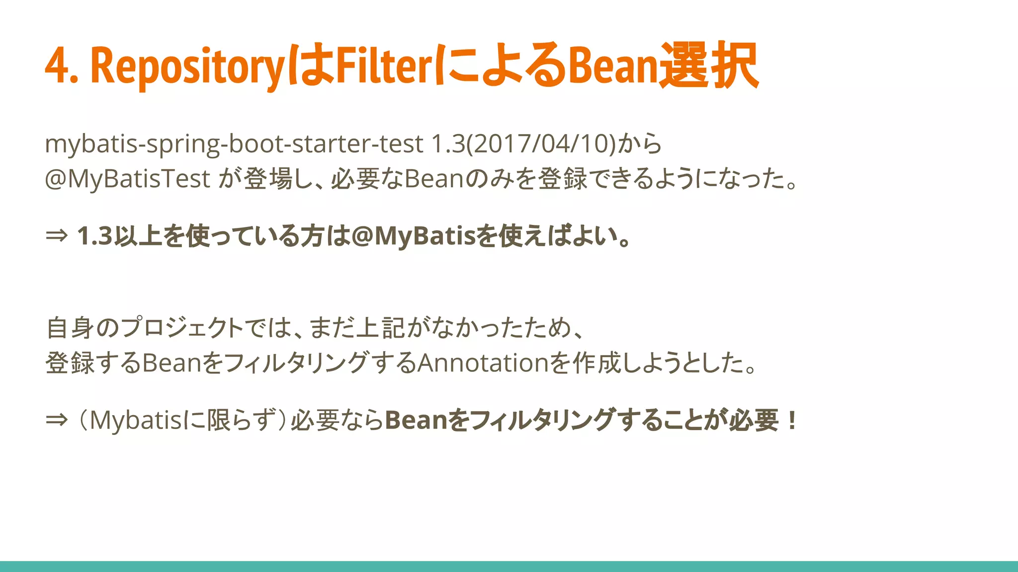4. RepositoryはFilterによるBean選択
mybatis-spring-boot-starter-test 1.3(2017/04/10)から
@MyBatisTest が登場し、必要なBeanのみを登録できるようになった。
⇒ 1.3以上を使っている方は@MyBatisを使えばよい。
自身のプロジェクトでは、まだ上記がなかったため、
登録するBeanをフィルタリングするAnnotationを作成しようとした。
⇒ （Mybatisに限らず）必要ならBeanをフィルタリングすることが必要！
 