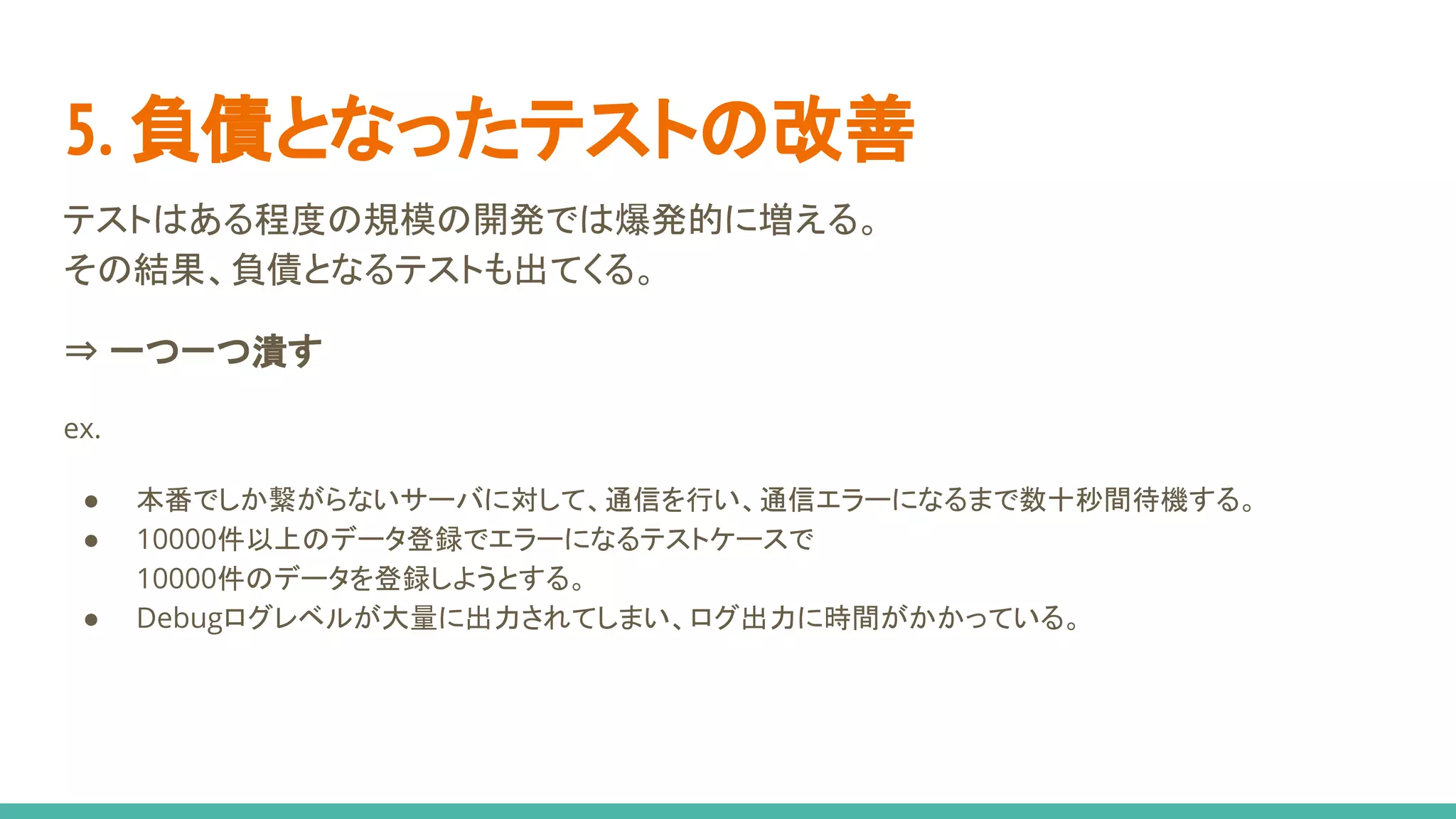 5. 負債となったテストの改善
テストはある程度の規模の開発では爆発的に増える。
その結果、負債となるテストも出てくる。
⇒ 一つ一つ潰す
ex.
● 本番でしか繋がらないサーバに対して、通信を行い、通信エラーになるまで数十秒間待機する。
● 10000件以上のデータ登録でエラーになるテストケースで
10000件のデータを登録しようとする。
● Debugログレベルが大量に出力されてしまい、ログ出力に時間がかかっている。
 