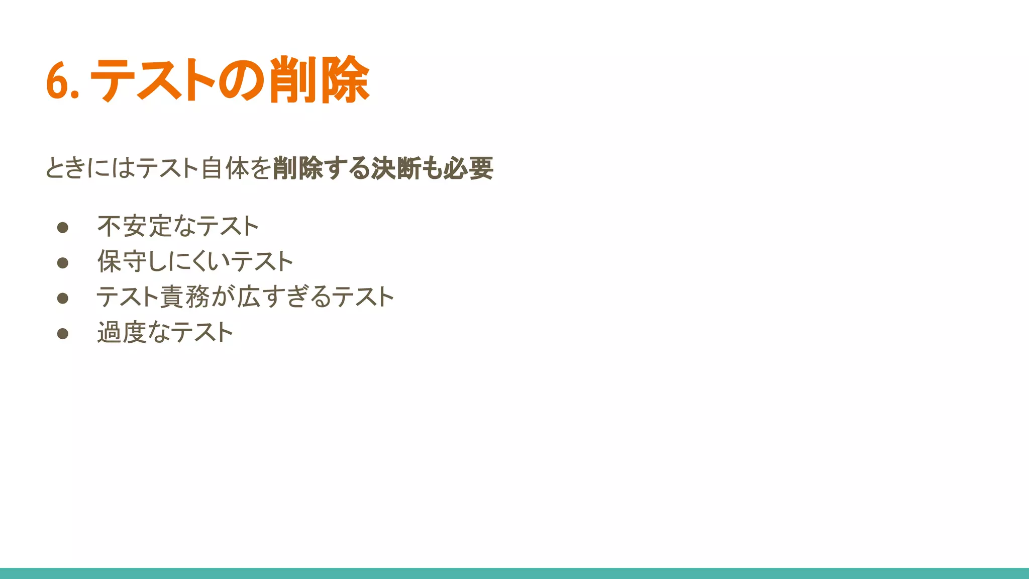 6. テストの削除
ときにはテスト自体を削除する決断も必要
● 不安定なテスト
● 保守しにくいテスト
● テスト責務が広すぎるテスト
● 過度なテスト
 