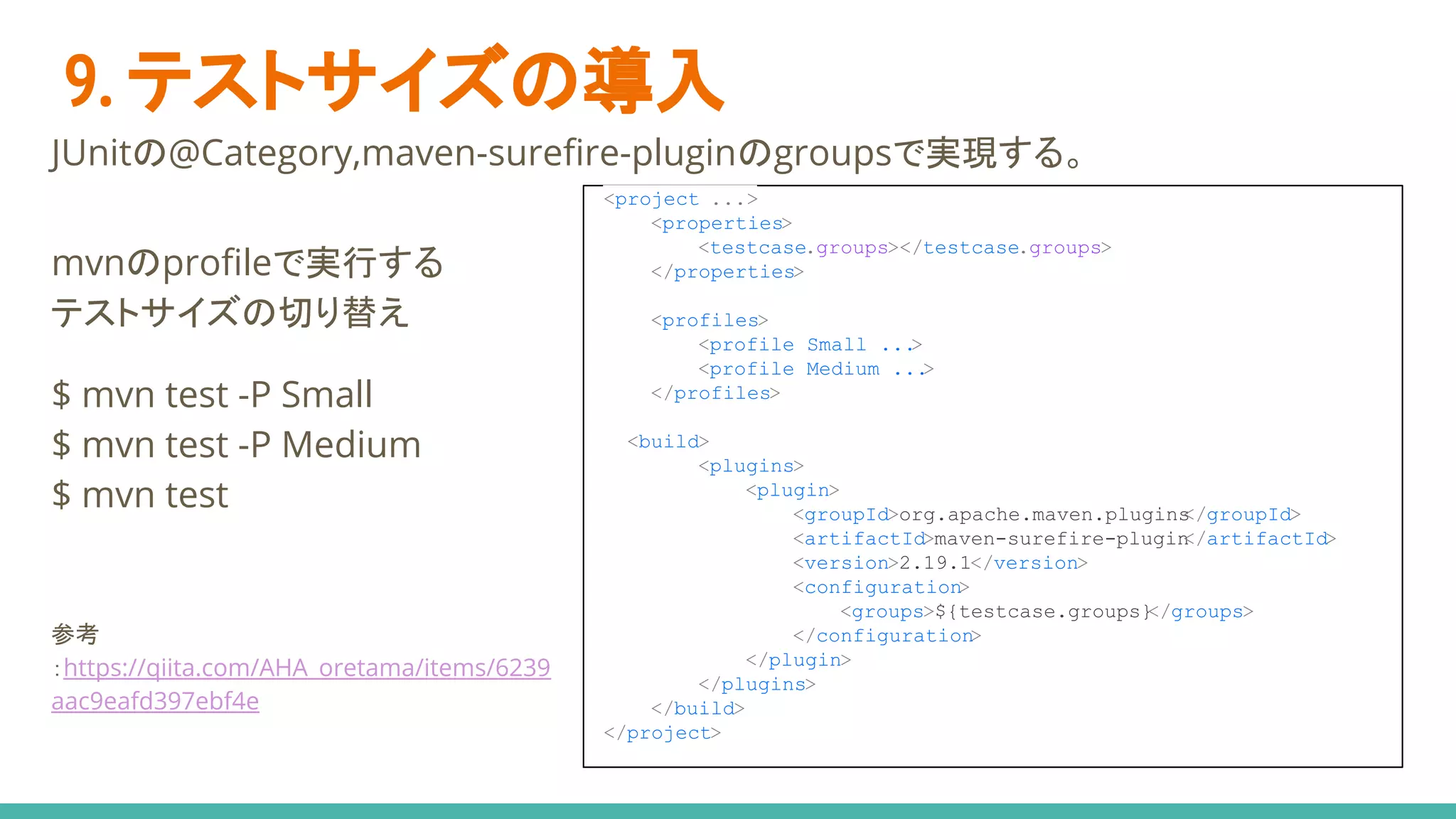 9. テストサイズの導入
JUnitの@Category,maven-surefire-pluginのgroupsで実現する。
<project ...>
<properties>
<testcase.groups></testcase.groups>
</properties>
<profiles>
<profile Small ...>
<profile Medium ...>
</profiles>
<build>
<plugins>
<plugin>
<groupId>org.apache.maven.plugins</groupId>
<artifactId>maven-surefire-plugin</artifactId>
<version>2.19.1</version>
<configuration>
<groups>${testcase.groups}</groups>
</configuration>
</plugin>
</plugins>
</build>
</project>
mvnのprofileで実行する
テストサイズの切り替え
$ mvn test -P Small
$ mvn test -P Medium
$ mvn test
参考
：https://qiita.com/AHA_oretama/items/6239
aac9eafd397ebf4e
 