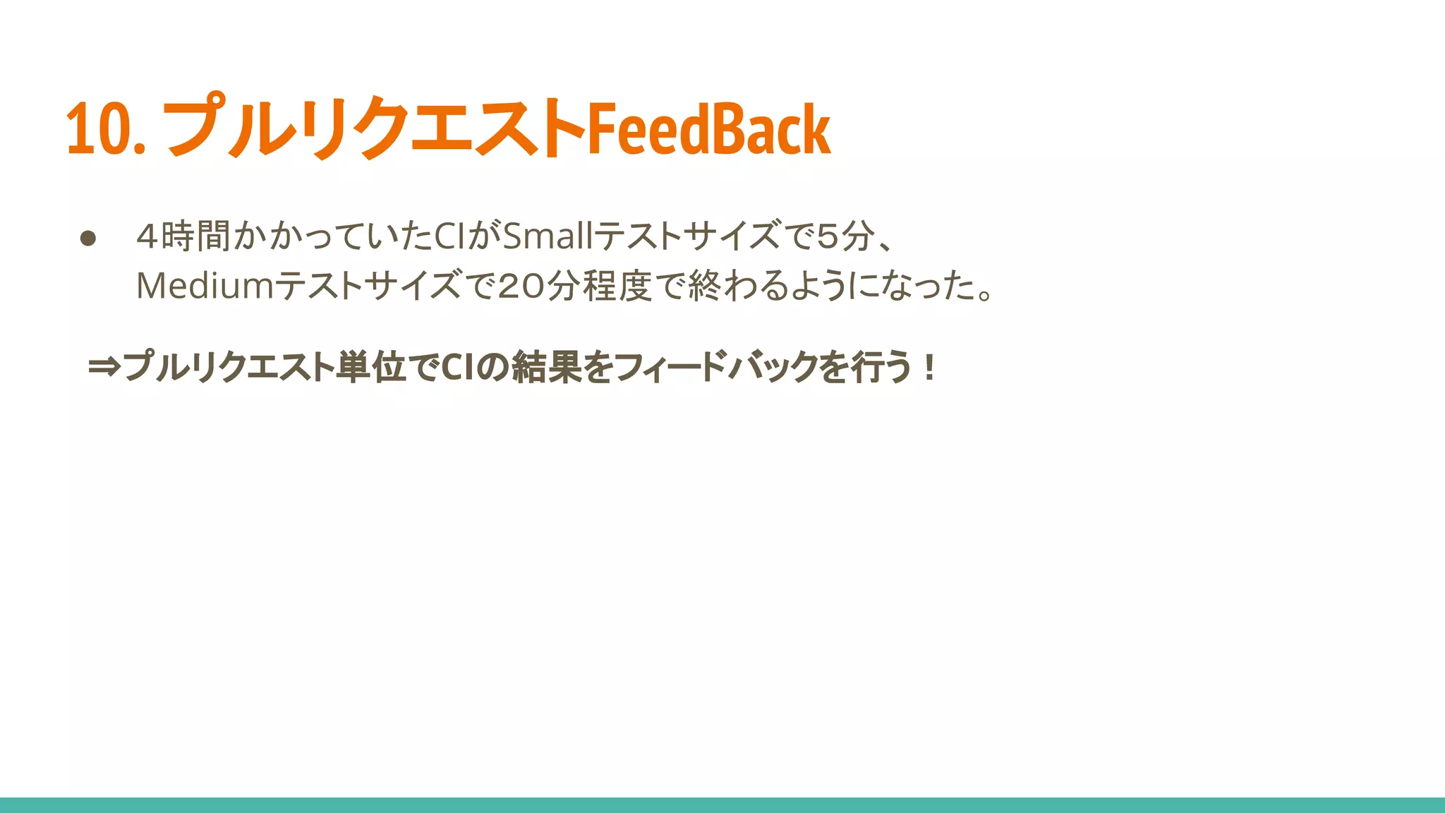 10. プルリクエストFeedBack
● ４時間かかっていたCIがSmallテストサイズで５分、
Mediumテストサイズで２０分程度で終わるようになった。
　⇒プルリクエスト単位でCIの結果をフィードバックを行う！
 