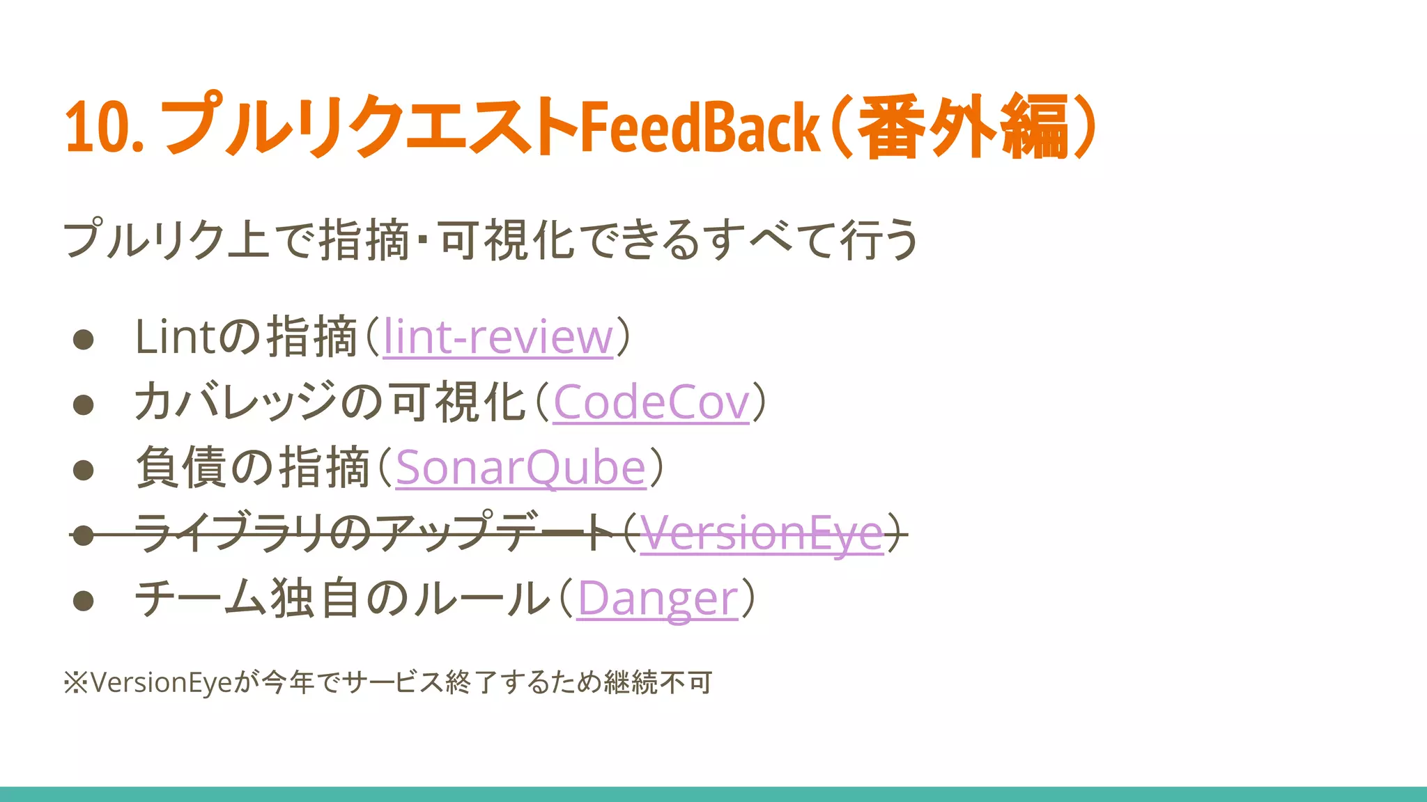 10. プルリクエストFeedBack（番外編）
プルリク上で指摘・可視化できるすべて行う
● Lintの指摘（lint-review）
● カバレッジの可視化（CodeCov）
● 負債の指摘（SonarQube）
● ライブラリのアップデート（VersionEye）
● チーム独自のルール（Danger）
※VersionEyeが今年でサービス終了するため継続不可
 