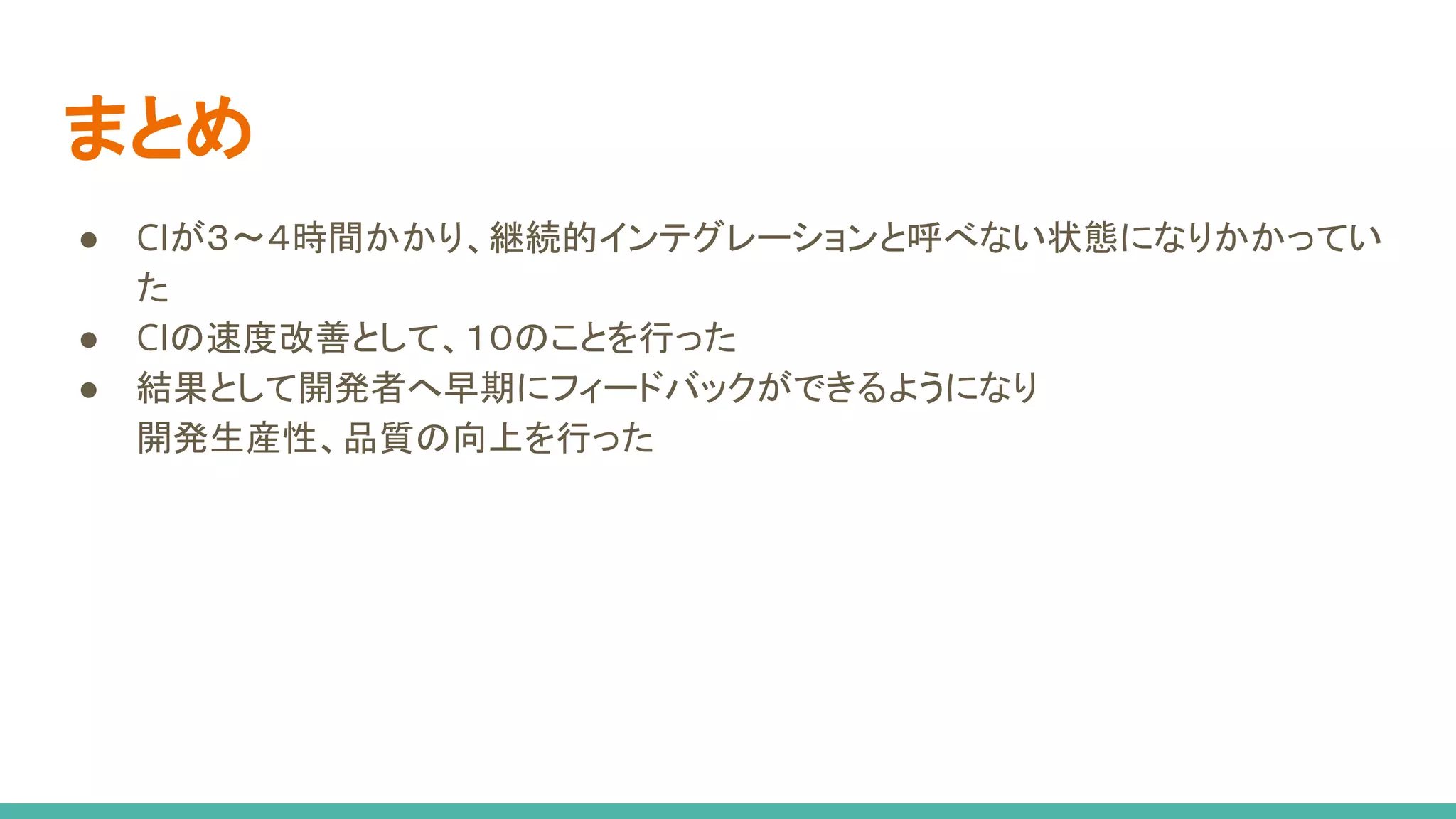 まとめ
● CIが３〜４時間かかり、継続的インテグレーションと呼べない状態になりかかってい
た
● CIの速度改善として、１０のことを行った
● 結果として開発者へ早期にフィードバックができるようになり
開発生産性、品質の向上を行った
 