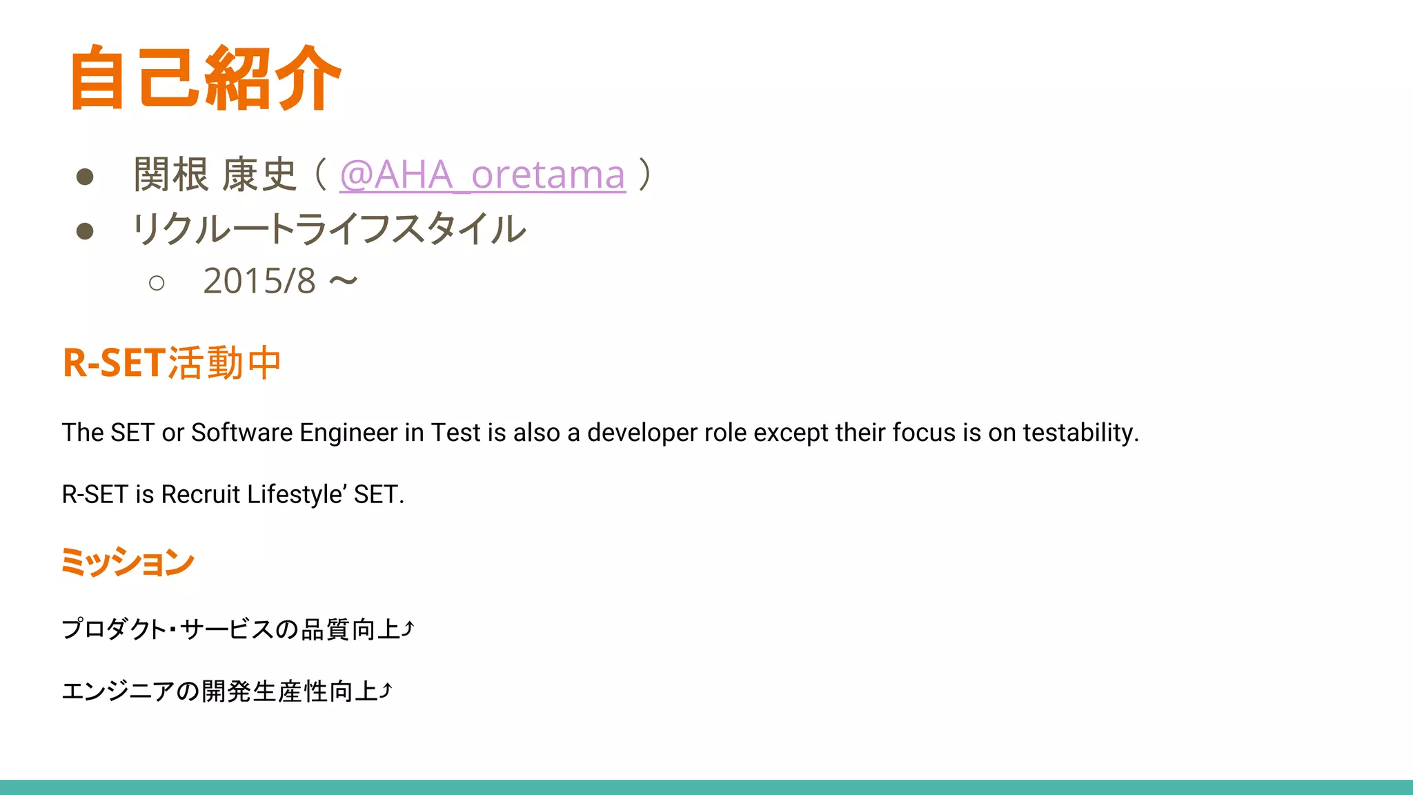 自己紹介
● 関根 康史 （ @AHA_oretama ）
● リクルートライフスタイル
○ 2015/8 〜
R-SET活動中
The SET or Software Engineer in Test is also a developer role except their focus is on testability.
R-SET is Recruit Lifestyle’ SET.
ミッション
プロダクト・サービスの品質向上⤴
エンジニアの開発生産性向上⤴
 
