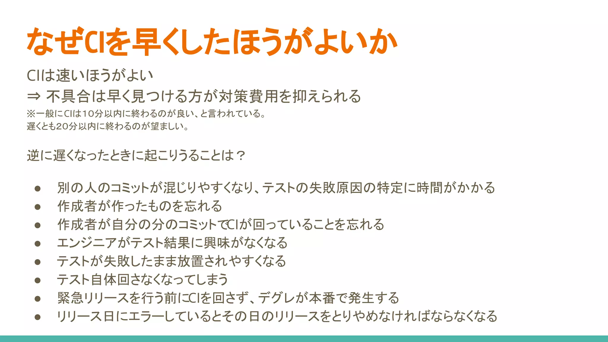 CIは速いほうがよい
⇒ 不具合は早く見つける方が対策費用を抑えられる
※一般にCIは１０分以内に終わるのが良い、と言われている。
遅くとも２０分以内に終わるのが望ましい。
逆に遅くなったときに起こりうることは？
● 別の人のコミットが混じりやすくなり、テストの失敗原因の特定に時間がかかる
● 作成者が作ったものを忘れる
● 作成者が自分の分のコミットでCIが回っていることを忘れる
● エンジニアがテスト結果に興味がなくなる
● テストが失敗したまま放置されやすくなる
● テスト自体回さなくなってしまう
● 緊急リリースを行う前にCIを回さず、デグレが本番で発生する
● リリース日にエラーしているとその日のリリースをとりやめなければならなくなる
なぜCIを早くしたほうがよいか
 