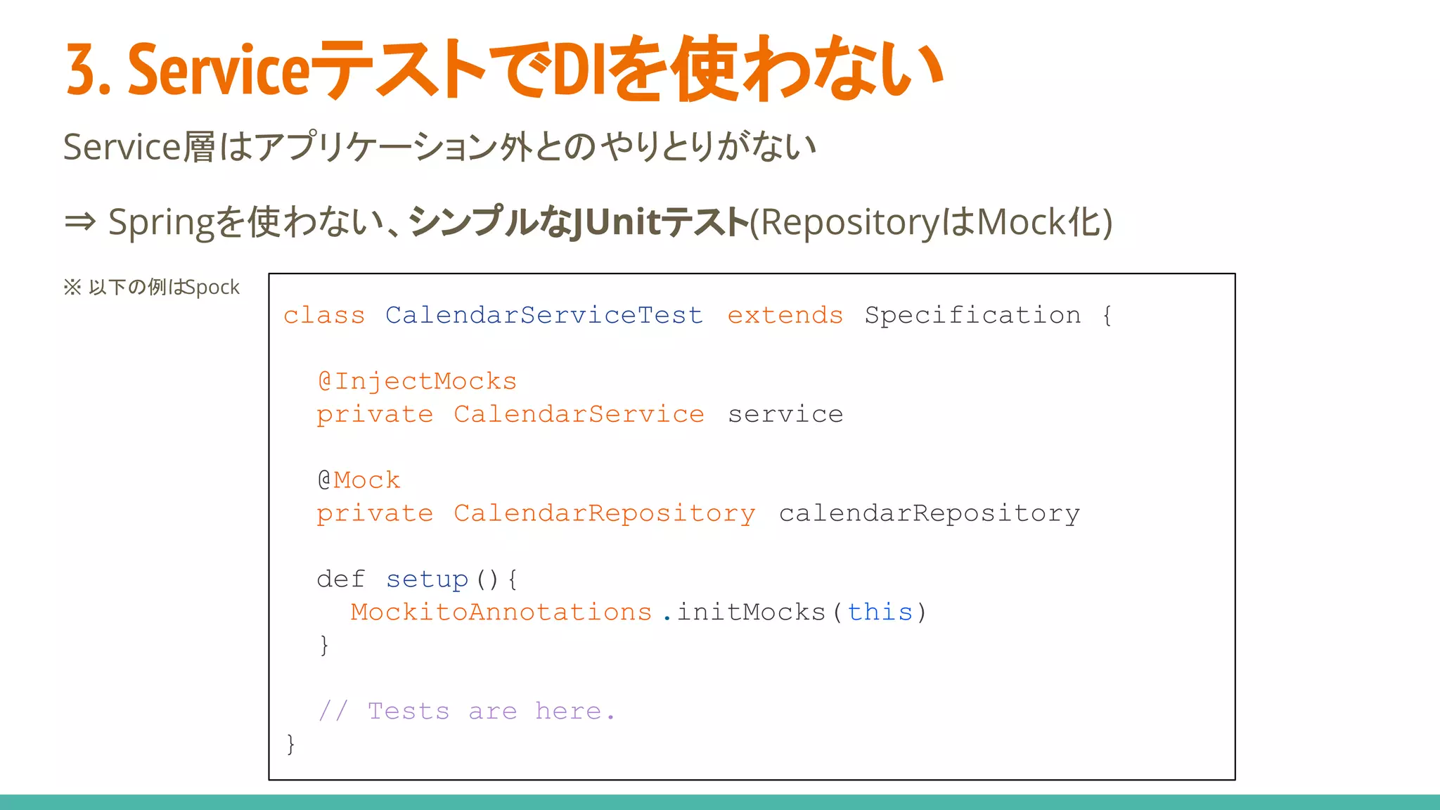 3. ServiceテストでDIを使わない
Service層はアプリケーション外とのやりとりがない
⇒ Springを使わない、シンプルなJUnitテスト(RepositoryはMock化)
※ 以下の例はSpock
class CalendarServiceTest extends Specification {
@InjectMocks
private CalendarService service
@Mock
private CalendarRepository calendarRepository
def setup(){
MockitoAnnotations .initMocks(this)
}
// Tests are here.
}
 