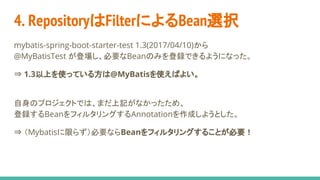 4. RepositoryはFilterによるBean選択
mybatis-spring-boot-starter-test 1.3(2017/04/10)から
@MyBatisTest が登場し、必要なBeanのみを登録できるようになった。
⇒ 1.3以上を使っている方は@MyBatisを使えばよい。
自身のプロジェクトでは、まだ上記がなかったため、
登録するBeanをフィルタリングするAnnotationを作成しようとした。
⇒ （Mybatisに限らず）必要ならBeanをフィルタリングすることが必要！
 