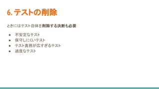 6. テストの削除
ときにはテスト自体を削除する決断も必要
● 不安定なテスト
● 保守しにくいテスト
● テスト責務が広すぎるテスト
● 過度なテスト
 