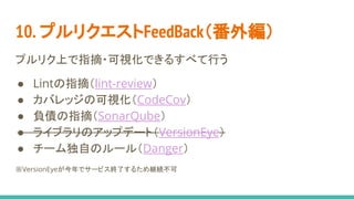10. プルリクエストFeedBack（番外編）
プルリク上で指摘・可視化できるすべて行う
● Lintの指摘（lint-review）
● カバレッジの可視化（CodeCov）
● 負債の指摘（SonarQube）
● ライブラリのアップデート（VersionEye）
● チーム独自のルール（Danger）
※VersionEyeが今年でサービス終了するため継続不可
 