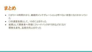 まとめ
● CIが３〜４時間かかり、継続的インテグレーションと呼べない状態になりかかってい
た
● CIの速度改善として、１０のことを行った
● 結果として開発者へ早期にフィードバックができるようになり
開発生産性、品質の向上を行った
 