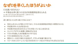 CIは速いほうがよい
⇒ 不具合は早く見つける方が対策費用を抑えられる
※一般にCIは１０分以内に終わるのが良い、と言われている。
遅くとも２０分以内に終わるのが望ましい。
逆に遅くなったときに起こりうることは？
● 別の人のコミットが混じりやすくなり、テストの失敗原因の特定に時間がかかる
● 作成者が作ったものを忘れる
● 作成者が自分の分のコミットでCIが回っていることを忘れる
● エンジニアがテスト結果に興味がなくなる
● テストが失敗したまま放置されやすくなる
● テスト自体回さなくなってしまう
● 緊急リリースを行う前にCIを回さず、デグレが本番で発生する
● リリース日にエラーしているとその日のリリースをとりやめなければならなくなる
なぜCIを早くしたほうがよいか
 