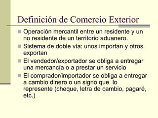 Definición de Comercio Exterior
 Operación mercantil entre un residente y un
  no residente de un territorio aduanero.
 Sistema de doble vía: unos importan y otros
  exportan
 El vendedor/exportador se obliga a entregar
  una mercancía o a prestar un servicio
 El comprador/importador se obliga a entregar
  a cambio dinero o un signo que lo
  represente (cheque, letra de cambio, pagaré,
  etc.)
 