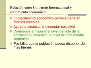 Relación entre Comercio Internacional y
crecimiento económico:
 El crecimiento económico permite generar
  marcos estables
 Ayuda a alcanzar el bienestar colectivo
 Contribuye a mejorar el nivel de vida de la
  población al alcanzar un nivel de crecimiento
  sostenido
 Posibilita que la población pueda disponer de
  mas bienes
 