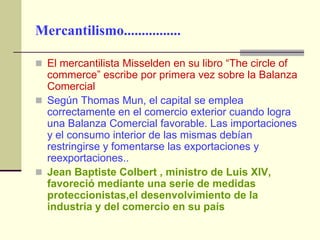 Mercantilismo................

 El mercantilista Misselden en su libro “The circle of
  commerce” escribe por primera vez sobre la Balanza
  Comercial
 Según Thomas Mun, el capital se emplea
  correctamente en el comercio exterior cuando logra
  una Balanza Comercial favorable. Las importaciones
  y el consumo interior de las mismas debían
  restringirse y fomentarse las exportaciones y
  reexportaciones..
 Jean Baptiste Colbert , ministro de Luis XIV,
  favoreció mediante una serie de medidas
  proteccionistas,el desenvolvimiento de la
  industria y del comercio en su país
 