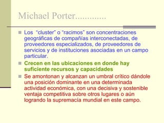 Michael Porter.............
 Los “cluster” o “racimos” son concentraciones
  geográficas de compañías interconectadas, de
  proveedores especializados, de proveedores de
  servicios y de instituciones asociadas en un campo
  particular.
 Crecen en las ubicaciones en donde hay
  suficiente recursos y capacidades
 Se amontonan y alcanzan un umbral crítico dándole
  una posición dominante en una determinada
  actividad económica, con una decisiva y sostenible
  ventaja competitiva sobre otros lugares o aún
  logrando la supremacía mundial en este campo.
 