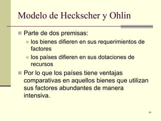 Modelo de Heckscher y Ohlin
 Parte de dos premisas:
     los bienes difieren en sus requerimientos de
      factores
     los países difieren en sus dotaciones de
      recursos
 Por lo que los países tiene ventajas
  comparativas en aquellos bienes que utilizan
  sus factores abundantes de manera
  intensiva.

                                                     91
 