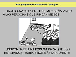 Este programa de formación NO persigue…


…HACER UNA “CAZA DE BRUJAS” SEÑALANDO
A LAS PERSONAS QUE RINDAN MENOS




…DISPONER DE UNA EXCUSA PARA QUE LOS
EMPLEADOS TRABAJEMOS MÁS DURAMENTE
 