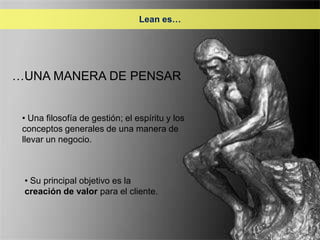 Lean es…




…UNA MANERA DE PENSAR


 • Una filosofía de gestión; el espíritu y los
 conceptos generales de una manera de
 llevar un negocio.



 • Su principal objetivo es la
 creación de valor para el cliente.
 