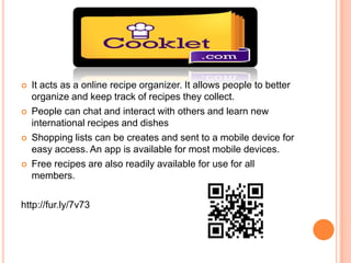    It acts as a online recipe organizer. It allows people to better
    organize and keep track of recipes they collect.
   People can chat and interact with others and learn new
    international recipes and dishes
   Shopping lists can be creates and sent to a mobile device for
    easy access. An app is available for most mobile devices.
   Free recipes are also readily available for use for all
    members.

http://fur.ly/7v73
 