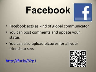 Facebook
• Facebook acts as kind of global communicator
• You can post comments and update your
  status
• You can also upload pictures for all your
  friends to see.

http://fur.ly/82p1
 