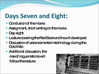 Days Seven and Eight: Conclusion of the movie.  Assignment, short writing on the movie. Day eight: Lecture covering the Red Scare and how it developed.  Discussion of advancements in technology during the Cold War.  Additional discussion, the  rise of rogue nations will  follow the lecture. 