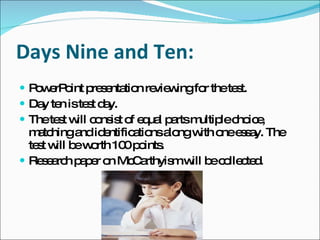 Days Nine and Ten: PowerPoint presentation reviewing for the test. Day ten is test day.  The test will consist of equal parts multiple choice, matching and identifications along with one essay. The test will be worth 100 points. Research paper on McCarthyism will be collected. 