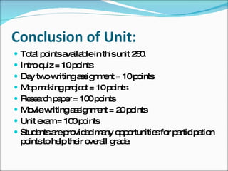 Conclusion of Unit: Total points available in this unit 250. Intro quiz = 10 points Day two writing assignment = 10 points Map making project = 10 points Research paper = 100 points Movie writing assignment = 20 points Unit exam = 100 points Students are provided many opportunities for participation points to help their overall grade. 