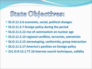 SS.O.11.5.6 economic, social, political changes SS.O.11.5.7 foreign policy during the period SS.O.11.5.12 rise of communism an nuclear age SS.O.11.5.13 regional conflicts, terrorists, extremists SS.O.11.5.15 stereotyping, conformity, group interaction SS.O.11.5.17 America’s position on foreign policy 21C.O.9-12.1.TT.10 internet search techniques, validity 