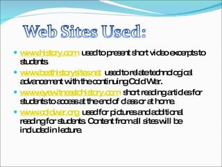 www.history.com   used to present short video excerpts to students. www.besthistorysites.net   used to relate technological advancement with the continuing Cold War. www.eyewitnesstohistory.com   short reading articles for students to access at the end of class or at home. www.coldwar.org   used for pictures and additional reading for students. Content from all sites will be included in lecture. 