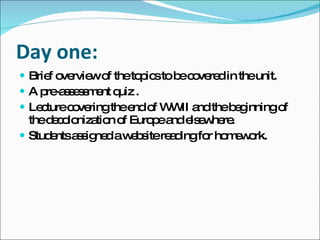 Day one: Brief overview of the topics to be covered in the unit.  A pre-assessment quiz .  Lecture covering the end of WWII and the beginning of the decolonization of Europe and elsewhere.  Students assigned a website reading for homework. 
