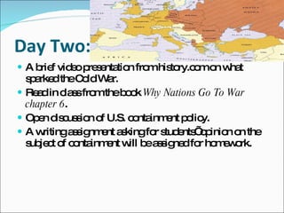 Day Two: A brief video presentation from history.com on what sparked the Cold War.  Read in class from the book  Why Nations Go To War chapter 6 .  Open discussion of U.S. containment policy.  A writing assignment asking for students’ opinion on the subject of containment will be assigned for homework.  