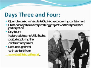 Days Three and Four: Open discussion of students’ opinions concerning containment.  Class participate in a map making project worth 10 points for participation. Day four :  lecture addressing U.S. Soviet posturing during the  containment period. Lecture supported  with content from      www.besthistorysites.net .  