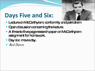 Days Five and Six: Lecture on McCarthyism, conformity and patriotism Open discussion concerning the lecture.  A three to five page research paper on McCarthyism assignment for homework. Day six: movie day.  Red Dawn. 