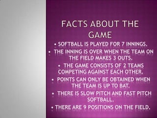 Facts about the game• Softball is played for 7 innings.•  The inning is over when the team on the field makes 3 outs.•  The game consists of 2 teams competing against each other.•  Points can only be obtained when the team is up to bat.   •  There is slow pitch and fast pitch    softball.• There are 9 positions on the field. 