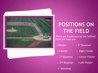 Positions on the FieldThere are 9 positions on the Softball field and they are: • Pitcher             • 3rd Baseman • Catcher            •  Right Fielder  •  1st Baseman      • Center Fielder  •  2nd Baseman      • Left Fielder   •  Shortstop