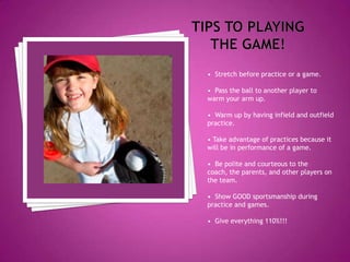 Tips to playing the game!•  Stretch before practice or a game.•  Pass the ball to another player to warm your arm up.•  Warm up by having infield and outfield practice.• Take advantage of practices because it will be in performance of a game. •  Be polite and courteous to the coach, the parents, and other players on the team. •  Show GOOD sportsmanship during practice and games.•  Give everything 110%!!!