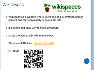WIKISPACES

    Wikispaces is a website where users can add information and/or
     content and they can modify or delete the info.

    It is a free and easy way to make a website.

    Users are able to talk with one another.

    Shortened URL Link: http://bit.ly/caVD0

    QR Code:
 