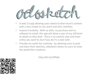 •   A web 2.0 app allowing users sketch to their heart’s content
    with a very simple to use, point and click, interface.
•   Inspires Creativity: With no skills, no purchase and no
    software to install, this app will allow a user of any skill level
    to sketch as they wish. There is no need to save and share
    unless you want to, but if you do it’s a cake walk.
•   Provides an outlet for creativity: by allowing users to post
    and share their sketches, odosketch allows its users to show
    the world their creations.

                        http://bit.ly/14Pk0p
 