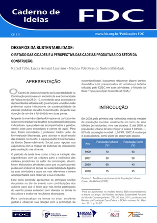 CI1111
      Gestão estratéGica do suprimento e o impacto no
      desempenho das       empresas Brasileiras
desaFios da sustentaBilidade:
o estado das cidades e a perspectiva das cadeias produtivas do setor da
construção.
Rafael Tello, Lucas Amaral Lauriano - Núcleo Petrobras de Sustentabilidade


             APRESENTAÇÃO                                    sustentabilidade, buscamos relacionar alguns pontos
                                                             discutidos com pressupostos do arcabouço teórico
                                                             utilizado pelo CDSC em suas atividades: o Modelo da

o     Centro de Desenvolvimento da Sustentabilidade na
Construção promoveu um encontro de sua Comunidade
                                                             Base Tripla para Ação Sustentável (B3A).1


de Prática no dia 29.04.10, convidando seus associados e
representantes setoriais e do governo para uma discussão
preliminar sobre indicadores de sustentabilidade de
cadeias produtivas do setor da construção. O evento teve
                                                                            INTRODUÇÃO
duração de um dia e foi dividido em duas partes.
Na parte da manhã o objetivo foi inspirar os participantes   Em 2008, pela primeira vez na história, mais da metade
sobre como traduzir os desafios da sustentabilidade para     da população mundial, atualmente em torno de sete
indicadores, que podem ser acompanhados e geridos,           bilhões de habitantes, vive nas cidades. E até 2030, a
dando base para estratégias e planos de ação. Para           população urbana deverá chegar a quase 5 bilhões –-
isso, foram convidados o professor Carlos Leite, da          60% da população mundial. (UNFPA, 2007) A mudança
Universidade Mackenzie, para abordar o atual estado          é avassaladora, como pode ser observado abaixo:
das cidades no mundo; e o pesquisador Elvis Bonassa,
da Kairós Desenvolvimento Social, para reportar sua                       População Urbana        População Rural
                                                                 Ano
experiência com a criação de sistemas de indicadores                             (%)                    (%)
para avaliação das cidades.
                                                                 1900             10                     90
O período da tarde teve como o foco a tradução das
experiências com as cidades para a realidade das                 2007             50                     50
cadeias produtivas do setor da construção. Assim,
foram elaboradas atividades para que os participantes            2030             60                     40
pudessem indicar os temas de sustentabilidade ligados
às suas atividades e quais os mais relevantes a serem            2050             75                     25
acompanhados para observar a sua evolução.
                                                             Quadro 1: Tendência do Aumento da População Urbana
Este texto pretende apresentar os principais pontos          Fonte: UN-Habitat (2007)
discutidos no dia do evento com contribuições dos
autores para que o leitor que não tenha participado
do evento possa entender com clareza os temas lá             1
                                                              Para se aprofundar no modelo teórico B3A recomendamos
discutidos e avaliar os resultados alcançados.               a leitura do artigo: Um Modelo de Ação Sustentável Focado
Para contextualizar os temas no atual ambiente               no Mundo Contemporâneo. (TELLO et al, 2011), publicado na
                                                             Revista da Fundação Dom Cabral – DOM – número 14. Mar-
global e observar sua relação com a promoção da              Jun. 2011. p. 51-57.
 