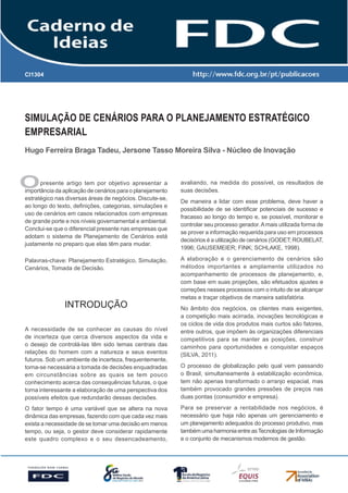 CI1304

Simulação de Cenários para o Planejamento Estratégico
Empresarial
Hugo Ferreira Braga Tadeu, Jersone Tasso Moreira Silva - Núcleo de Inovação

O

presente artigo tem por objetivo apresentar a
importância da aplicação de cenários para o planejamento
estratégico nas diversas áreas de negócios. Discute-se,
ao longo do texto, definições, categorias, simulações e
uso de cenários em casos relacionados com empresas
de grande porte e nos níveis governamental e ambiental.
Conclui-se que o diferencial presente nas empresas que
adotam o sistema de Planejamento de Cenários está
justamente no preparo que elas têm para mudar.

avaliando, na medida do possível, os resultados de
suas decisões.

Palavras-chave: Planejamento Estratégico, Simulação,
Cenários, Tomada de Decisão.

A elaboração e o gerenciamento de cenários são
métodos importantes e amplamente utilizados no
acompanhamento de processos de planejamento, e,
com base em suas projeções, são efetuados ajustes e
correções nesses processos com o intuito de se alcançar
metas e traçar objetivos de maneira satisfatória.

Introdução
A necessidade de se conhecer as causas do nível
de incerteza que cerca diversos aspectos da vida e
o desejo de controlá-las têm sido temas centrais das
relações do homem com a natureza e seus eventos
futuros. Sob um ambiente de incerteza, frequentemente,
torna-se necessária a tomada de decisões enquadradas
em circunstâncias sobre as quais se tem pouco
conhecimento acerca das consequências futuras, o que
torna interessante a elaboração de uma perspectiva dos
possíveis efeitos que redundarão dessas decisões.
O fator tempo é uma variável que se altera na nova
dinâmica das empresas, fazendo com que cada vez mais
exista a necessidade de se tomar uma decisão em menos
tempo, ou seja, o gestor deve considerar rapidamente
este quadro complexo e o seu desencadeamento,

De maneira a lidar com esse problema, deve haver a
possibilidade de se identificar potenciais de sucesso e
fracasso ao longo do tempo e, se possível, monitorar e
controlar seu processo gerador. A mais utilizada forma de
se prover a informação requerida para uso em processos
decisórios é a utilização de cenários (GODET; ROUBELAT,
1996; GAUSEMEIER; FINK; SCHLAKE, 1998).

No âmbito dos negócios, os clientes mais exigentes,
a competição mais acirrada, inovações tecnológicas e
os ciclos de vida dos produtos mais curtos são fatores,
entre outros, que impõem às organizações diferenciais
competitivos para se manter as posições, construir
caminhos para oportunidades e conquistar espaços
(SILVA, 2011).
O processo de globalização pelo qual vem passando
o Brasil, simultaneamente à estabilização econômica,
tem não apenas transformado o arranjo espacial, mas
também provocado grandes pressões de preços nas
duas pontas (consumidor e empresa).
Para se preservar a rentabilidade nos negócios, é
necessário que haja não apenas um gerenciamento e
um planejamento adequados do processo produtivo, mas
também uma harmonia entre as Tecnologias de Informação
e o conjunto de mecanismos modernos de gestão.

 